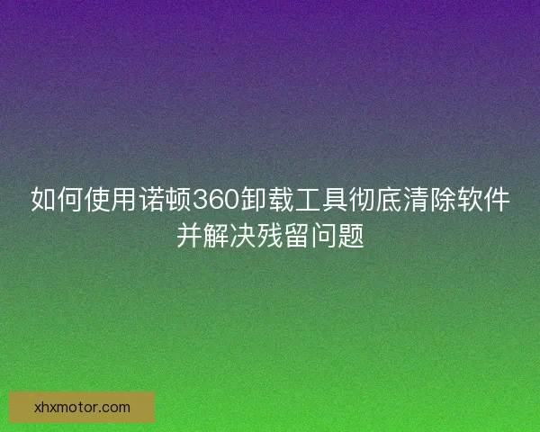 如何使用诺顿360卸载工具彻底清除软件并解决残留问题