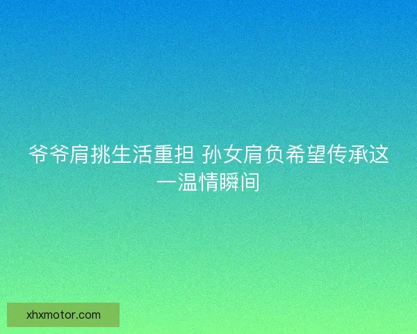爷爷肩挑生活重担 孙女肩负希望传承这一温情瞬间