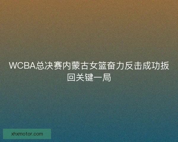 WCBA总决赛内蒙古女篮奋力反击成功扳回关键一局
