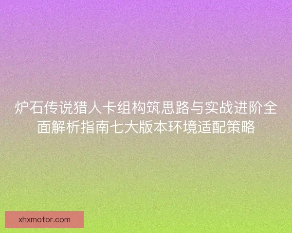 炉石传说猎人卡组构筑思路与实战进阶全面解析指南七大版本环境适配策略