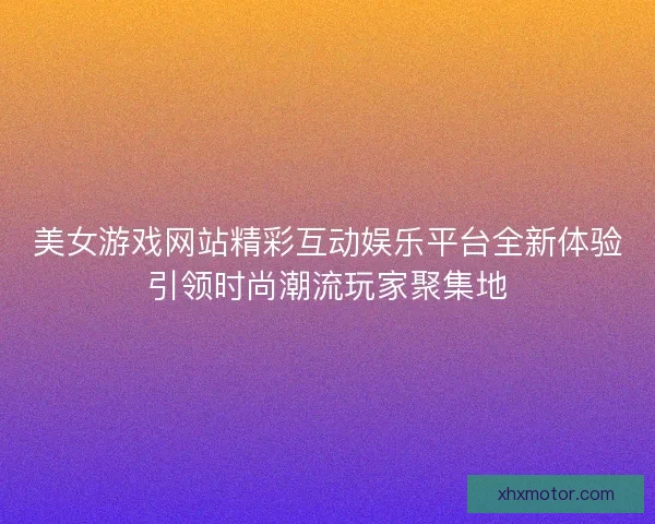 美女游戏网站精彩互动娱乐平台全新体验引领时尚潮流玩家聚集地