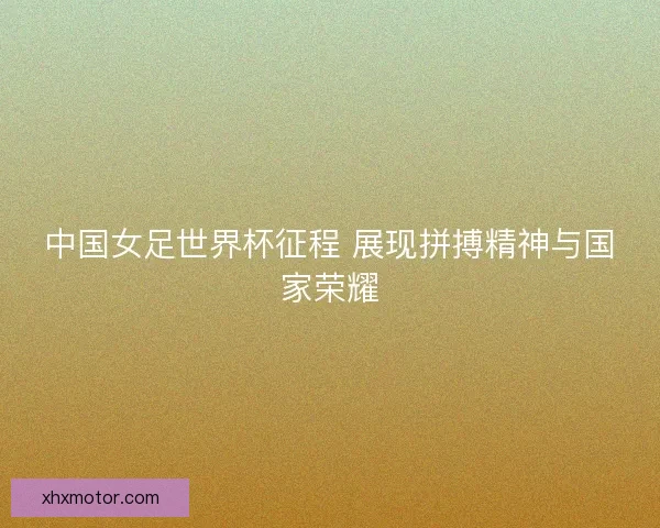 中国女足世界杯征程 展现拼搏精神与国家荣耀