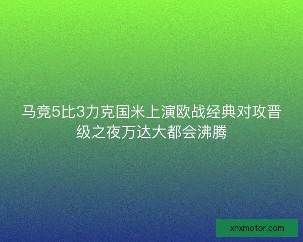 马竞5比3力克国米上演欧战经典对攻晋级之夜万达大都会沸腾