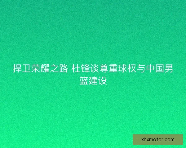 捍卫荣耀之路 杜锋谈尊重球权与中国男篮建设