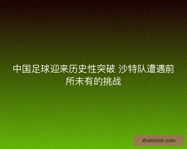 中国足球迎来历史性突破 沙特队遭遇前所未有的挑战