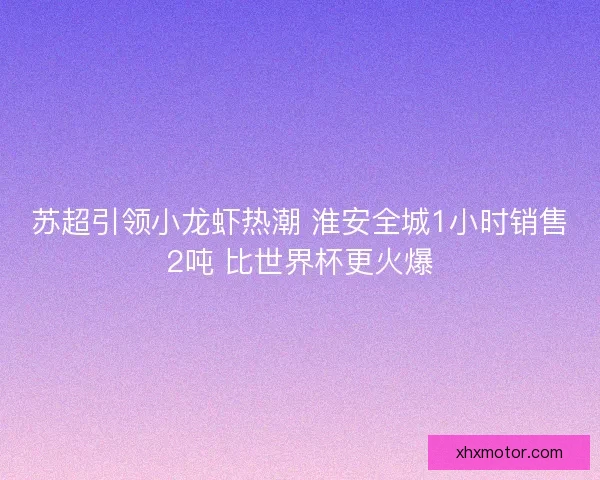 苏超引领小龙虾热潮 淮安全城1小时销售2吨 比世界杯更火爆