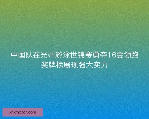 中国队在光州游泳世锦赛勇夺16金领跑奖牌榜展现强大实力