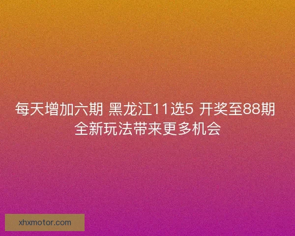 每天增加六期 黑龙江11选5 开奖至88期 全新玩法带来更多机会